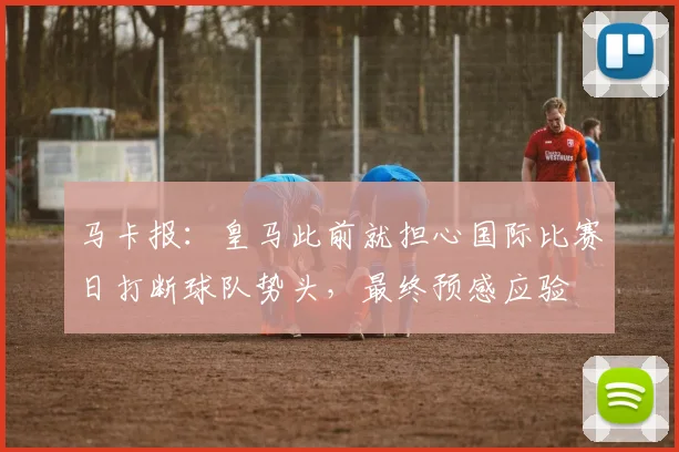 马卡报：皇马此前就担心国际比赛日打断球队势头，最终预感应验